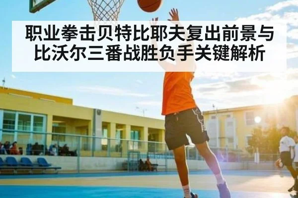 职业拳击贝特比耶夫复出前景与比沃尔三番战胜负手关键解析
