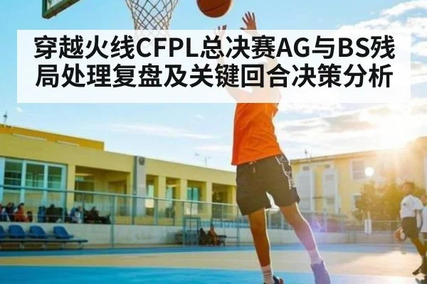 穿越火线CFPL总决赛AG与BS残局处理复盘及关键回合决策分析 | kaiyun